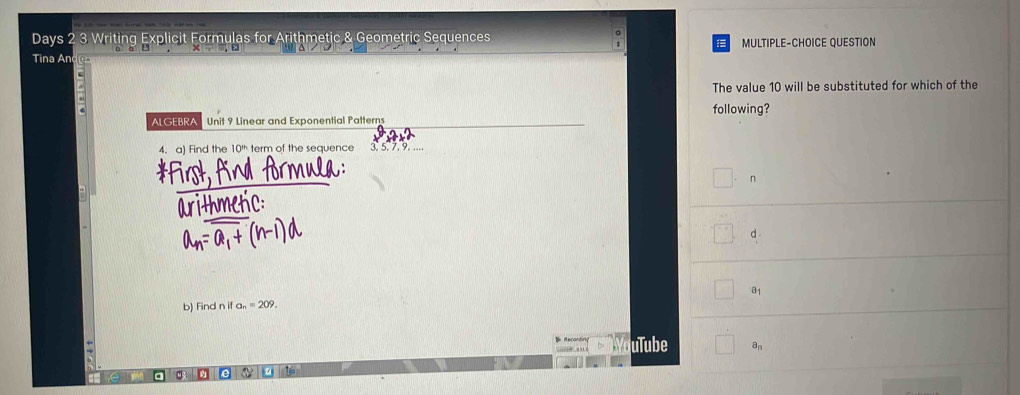 Days 2 3 Writing Explicit Formulas for Arithmetic & Geometric Sequences MULTIPLE-CHOICE QUESTION
Tina And
The value 10 will be substituted for which of the
following?
ALGEBRA Unit 9 Linear and Exponential Patterns
4. a) Find the 10 ' term of the sequence 3. 5. 7. 9. ..
*First, find formula:
n
arithmetic:
d
a_1
b) Find n if a_n=209. 
D Recandir uTube a_n
a a