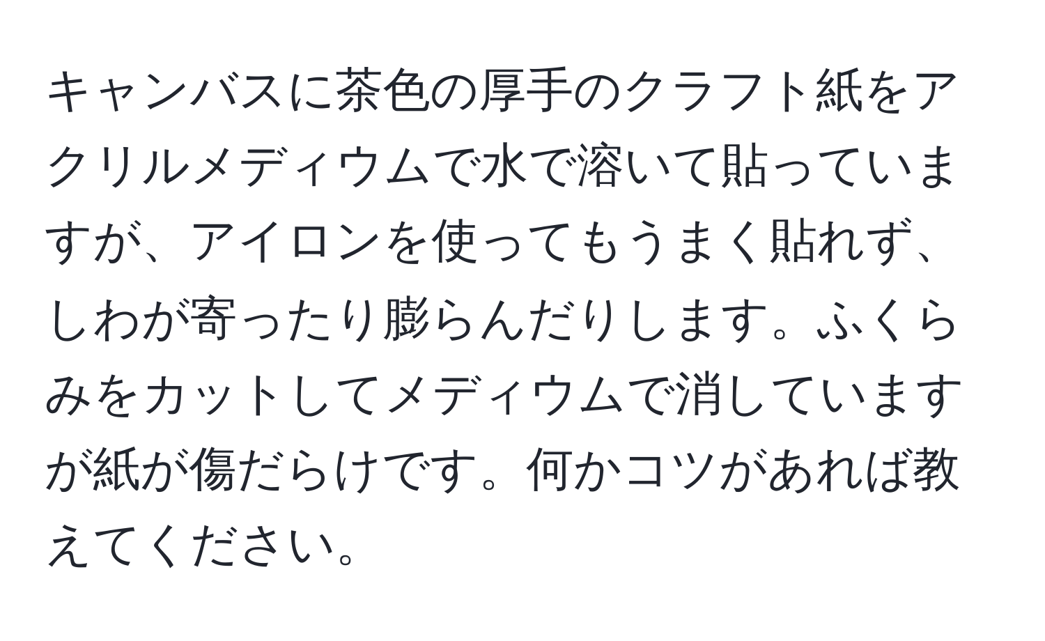 キャンバスに茶色の厚手のクラフト紙をアクリルメディウムで水で溶いて貼っていますが、アイロンを使ってもうまく貼れず、しわが寄ったり膨らんだりします。ふくらみをカットしてメディウムで消していますが紙が傷だらけです。何かコツがあれば教えてください。