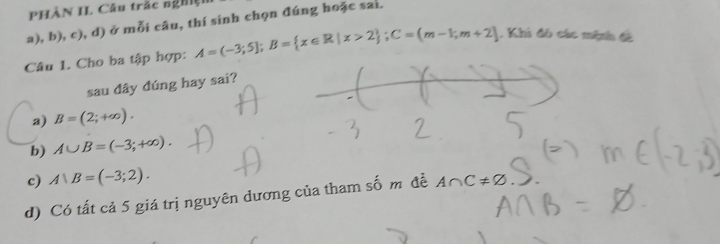 PHÀN II. Câu trắc nghiệ
a), b), c), d) ở mỗi câu, thí sinh chọn đúng hoặc sai.
Câu 1. Cho ba tập hợp: A=(-3;5]; B= x∈ R|x>2; C=(m-1;m+2]. Khi đó các mệnh đề
sau đây đúng hay sai?
a) B=(2;+∈fty ).
b) A∪ B=(-3;+∈fty ).
c) A∪ B=(-3;2).
d) Có tất cả 5 giá trị nguyên dương của tham số m đề A∩ C!= varnothing