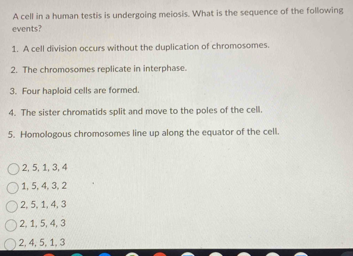 A cell in a human testis is undergoing meiosis. What is the sequence of the following
events?
1. A cell division occurs without the duplication of chromosomes.
2. The chromosomes replicate in interphase.
3. Four haploid cells are formed.
4. The sister chromatids split and move to the poles of the cell.
5. Homologous chromosomes line up along the equator of the cell.
2, 5, 1, 3, 4
1, 5, 4, 3, 2
2, 5, 1, 4, 3
2, 1, 5, 4, 3
2, 4, 5, 1, 3