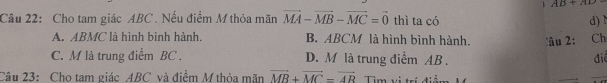 、 AB+AD
Câu 22: Cho tam giác ABC. Nếu điểm M thỏa mãn vector MA-vector MB-vector MC=vector 0 thì ta có d) 1
A. ABMC là hình bình hành. B. ABCM là hình bình hành. âu 2: Ch
C. M là trung điểm BC. D. M là trung điểm AB.
điể
Câu 23: Cho tam giác ABC và điểm M thỏa mãn vector MB+vector MC=vector AR Tìim vị trí điểm
_