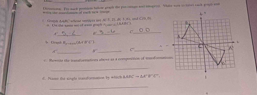 Direstions. For each problem below graph the pre-image and image(s). Make sure to label each graph and 
wrife the coordinates of each new image 
| Crziph △ ABC whose vertices are A(-5,2), B(-3,6). and C(0,0). 
a. On the same set of axes graph T(180°,0) (△ ABC)
_ A'
B' _ 
C'_ 
b. Graph R_y-axis(△ A'B'C'). 
^ 
_ A'
B'' _
C' _ 
c. Rewrite the transformations above as a composition of transformations. 
_ 
d. Name the single transformation by which △ ABCto △ A''B''C''. 
_ 
4