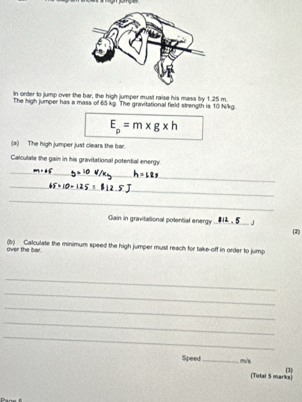 hows i mgh jomper 
In order to jump over the bar, the high jumper must raise his mass by 1.25 m. 
The high jumper has a mass of 65 kg. The gravitational field strength is 10 N/kg.
E_p=m* g* h
(a) The high jumper just clears the bar 
Calculate the gain in his gravitational potential energy. 
_ 
_ 
_ 
_ 
Gain in gravitational potential energy _J 
(2) 
(b) Calculate the minimum speed the high jumper must reach for take-off in order to jump 
over the bar. 
_ 
_ 
_ 
_ 
_ 
Speed _ m/s
(3) 
(Total 5 marks)