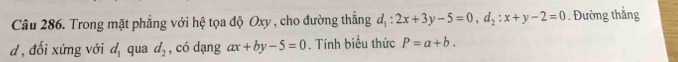 Trong mặt phẳng với hệ tọa độ Oxy , cho đường thắng d_1:2x+3y-5=0, d_2:x+y-2=0. Đường thắng 
d , đối xứng với d_1 qua d_2 , có dạng ax+by-5=0. Tính biểu thức P=a+b.