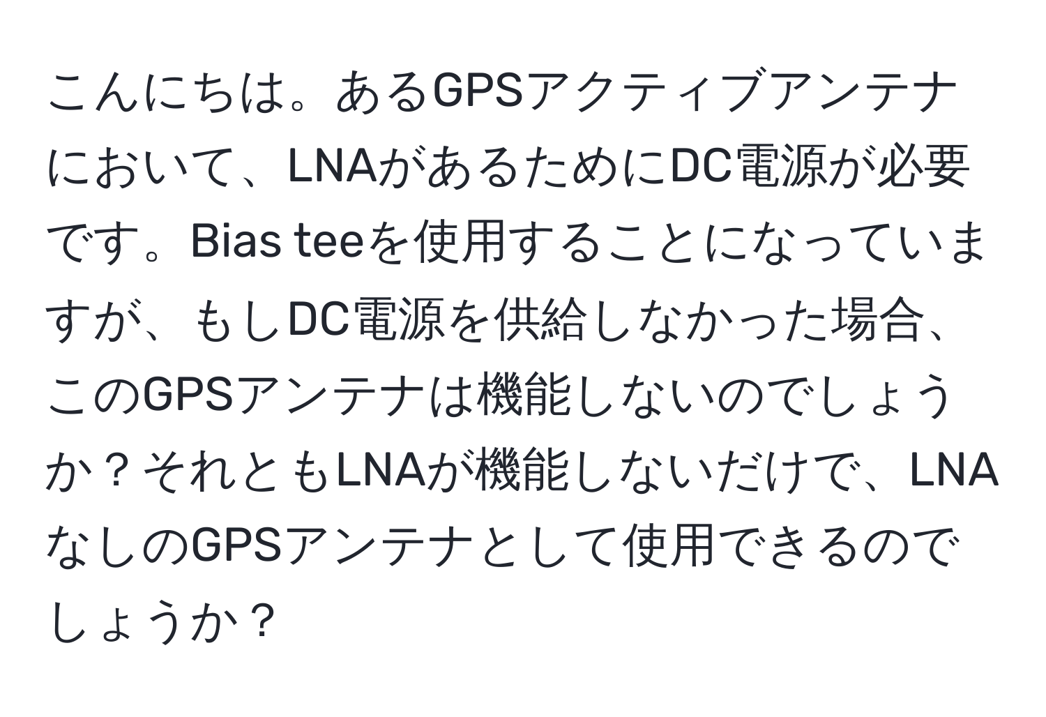 こんにちは。あるGPSアクティブアンテナにおいて、LNAがあるためにDC電源が必要です。Bias teeを使用することになっていますが、もしDC電源を供給しなかった場合、このGPSアンテナは機能しないのでしょうか？それともLNAが機能しないだけで、LNAなしのGPSアンテナとして使用できるのでしょうか？