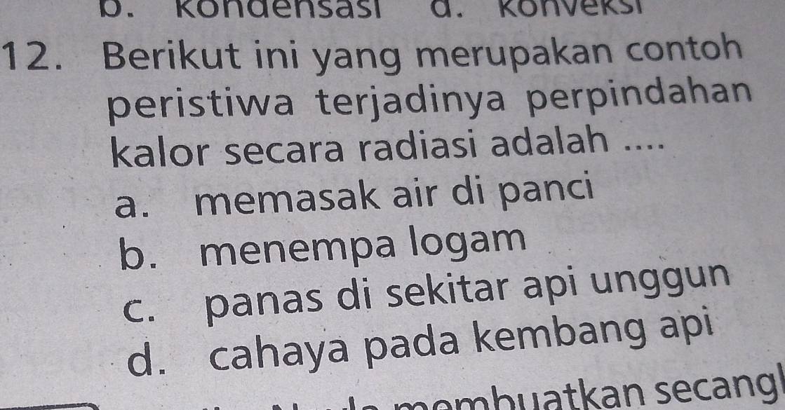 Kondensası d. Könvekši
12. Berikut ini yang merupakan contoh
peristiwa terjadinya perpindahan
kalor secara radiasi adalah ....
a. memasak air di panci
b. menempa logam
c. panas di sekitar api unggun
d. cahaya pada kembang api
emb uatkan secang