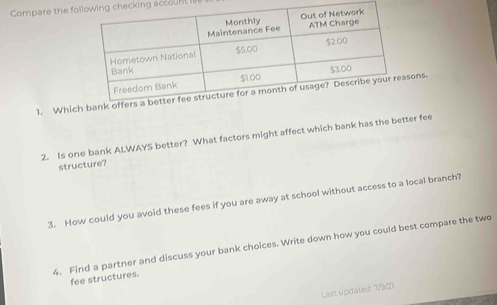 Compare the focking account l 
1. Whicons. 
2. Is one bank ALWAYS better? What factors might affect which bank has the better fee 
structure? 
3. How could you avoid these fees if you are away at school without access to a local branch? 
4. Find a partner and discuss your bank choices. Write down how you could best compare the two 
fee structures. 
Last updated: 7/9/21