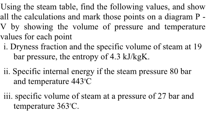 Using the steam table, find the following values, and show 
all the calculations and mark those points on a diagram P -
V by showing the volume of pressure and temperature 
values for each point 
i. Dryness fraction and the specific volume of steam at 19
bar pressure, the entropy of 4.3 kJ/kgK. 
ii. Specific internal energy if the steam pressure 80 bar 
and temperature 443°C
iii. specific volume of steam at a pressure of 27 bar and 
temperature 363°C.