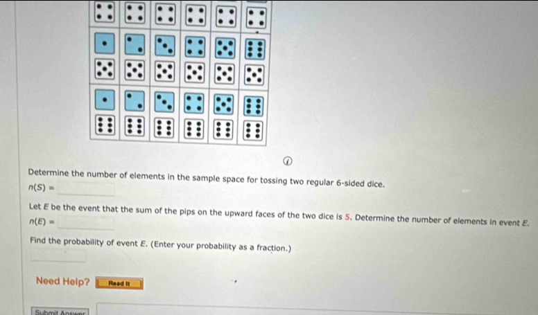 Determine the number of elements in the sample space for tossing two regular 6 -sided dice.
n(S)=
_ 
Let E be the event that the sum of the pips on the upward faces of the two dice is 5. Determine the number of elements in event E.
n(E)=
Find the probability of event E. (Enter your probability as a fraction.) 
_ 
Need Help? Read it 
Submit Answer