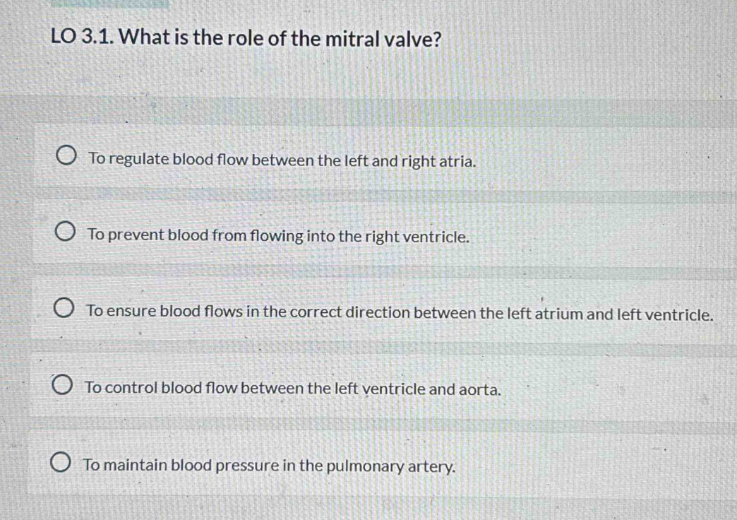 LO 3.1. What is the role of the mitral valve?
To regulate blood flow between the left and right atria.
To prevent blood from flowing into the right ventricle.
To ensure blood flows in the correct direction between the left atrium and left ventricle.
To control blood flow between the left ventricle and aorta.
To maintain blood pressure in the pulmonary artery.