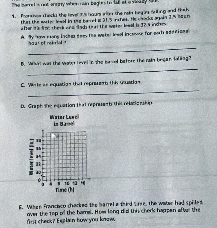 The barrel is not empty when rain begins to fall at a steady rate. 
1. Francisco checks the level 2.5 hours after the rain begins falling and finds 
that the water level in the barrel is 31.5 inches. He checks again 2.5 hours
after his first check and finds that the water level is 32.5 inches. 
A. By how many inches does the water level increase for each additional 
_ 
hour of rainfall? 
_ 
B. What was the water level in the barrel before the rain began falling? 
_ 
C. Write an equation that represents this situation 
D. Graph the equation that represents this relationship. 
Water Level 
in Barrel
38
36
34
32
30
0
0 4 8 10 12 16
Time (h) 
E. When Francisco checked the barrel a third time, the water had spilled 
over the top of the barrel. How long did this check happen after the 
first check? Explain how you know.