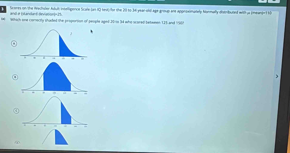 Scores on the Wechsler Adult Intelligence Scale (an IQ test) for the 20 to 34 year-old age group are approximately Normally distributed with μ (mean )=110
and σ (standard deviation )=25.
() Which one correctly shaded the proportion of people aged 20 to 34 who scored between 125 and 150?
a
B