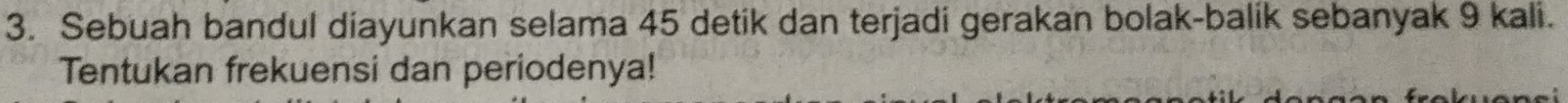 Sebuah bandul diayunkan selama 45 detik dan terjadi gerakan bolak-balik sebanyak 9 kali. 
Tentukan frekuensi dan periodenya!