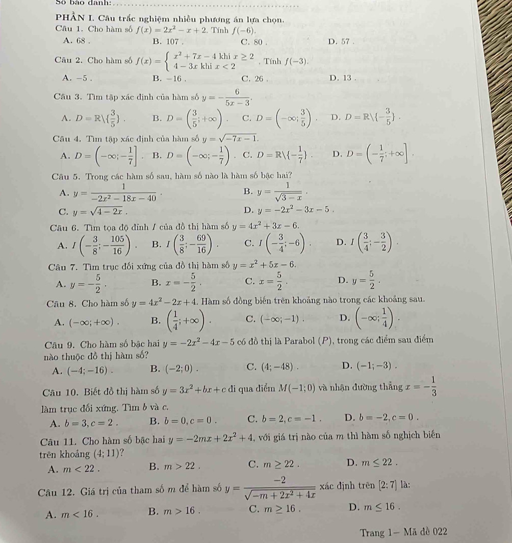 Số bảo danh:
PHÀN I. Câu trắc nghiệm nhiều phương án lựa chọn.
Câu 1. Cho hàm số f(x)=2x^2-x+2 :. Tính f(-6).
A. 68 . B. 107 . C. 80 . D. 57 .
Câu 2. Cho hàm số f(x)=beginarrayl x^2+7x-4khix≥ 2 4-3xkhix<2endarray. , Tính f(-3).
A. -5 . B. -16 . C. 26 . D. 13 .
Câu 3. Tìm tập xác định của hàm số y=- 6/5x-3 .
A. D=R  3/5  . B. D=( 3/5 ;+∈fty ) C. D=(-∈fty ; 3/5 ). D. D=R - 3/5  .
Câu 4. Tìn tập xác định của hàm số y=sqrt(-7x-1).
A. D=(-∈fty ;- 1/7 ]. B. D=(-∈fty ;- 1/7 ). C. D=R - 1/7  . D. D=(- 1/7 ;+∈fty ].
Câu 5. Trong các hàm số sau, hàm số nào là hàm số bậc hai?
A. y= 1/-2x^2-18x-40 . y= 1/sqrt(3-x) ·
B.
C. y=sqrt(4-2x). D. y=-2x^2-3x-5.
Câu 6. Tìm tọa độ đỉnh / của đồ thị hàm số y=4x^2+3x-6.
A. I(- 3/8 ;- 105/16 ) B. I( 3/8 ;- 69/16 ). C. I(- 3/4 ;-6). D. I( 3/4 ;- 3/2 ).
Câu 7. Tìm trục đối xứng của đồ thị hàm số y=x^2+5x-6.
A. y=- 5/2 . B. x=- 5/2 . C. x= 5/2 . D. y= 5/2 .
Câu 8. Cho hàm số y=4x^2-2x+4.. Hàm số đồng biến trên khoảng nào trong các khoảng sau.
A. (-∈fty ;+∈fty ). B. ( 1/4 ;+∈fty ). C. (-∈fty ;-1). D. (-∈fty ; 1/4 ).
Câu 9. Cho hàm số bậc hai y=-2x^2-4x-5 có đồ thị là Parabol (P), trong các điểm sau điểm
nào thuộc đồ thị hàm số?
A. (-4;-16). B. (-2;0). C. (4;-48). D. (-1;-3).
Câu 10. Biết đồ thị hàm số y=3x^2+bx+cdi qua điểm M(-1;0) và nhận đường thẳng x=- 1/3 
làm trục đối xứng, Tìm b và c.
A. b=3,c=2. B. b=0,c=0. C. b=2,c=-1. D. b=-2,c=0.
Câu 11. Cho hàm số bậc hai y=-2mx+2x^2+4 , với giá trị nào của m thì hàm số nghịch biến
trên khoảng (4;11) 7
A. m<22. B. m>22. C. m≥ 22. D. m≤ 22.
Câu 12. Giá trị của tham số m để hàm số y= (-2)/sqrt(-m+2x^2+4x) xicxic định trên [2;7] là:
A. m<16. B. m>16. C. m≥ 16. D. m≤ 16.
Trang 1- Mã đề 022