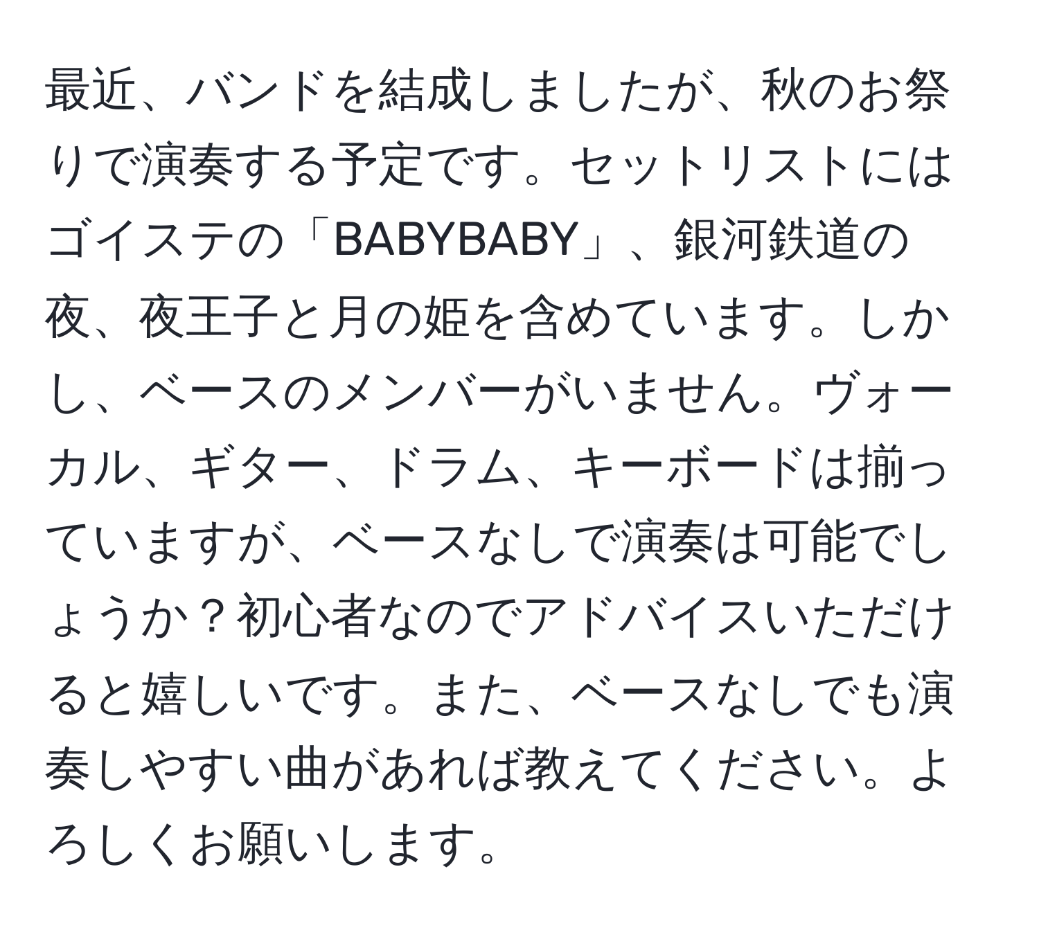 最近、バンドを結成しましたが、秋のお祭りで演奏する予定です。セットリストにはゴイステの「BABYBABY」、銀河鉄道の夜、夜王子と月の姫を含めています。しかし、ベースのメンバーがいません。ヴォーカル、ギター、ドラム、キーボードは揃っていますが、ベースなしで演奏は可能でしょうか？初心者なのでアドバイスいただけると嬉しいです。また、ベースなしでも演奏しやすい曲があれば教えてください。よろしくお願いします。