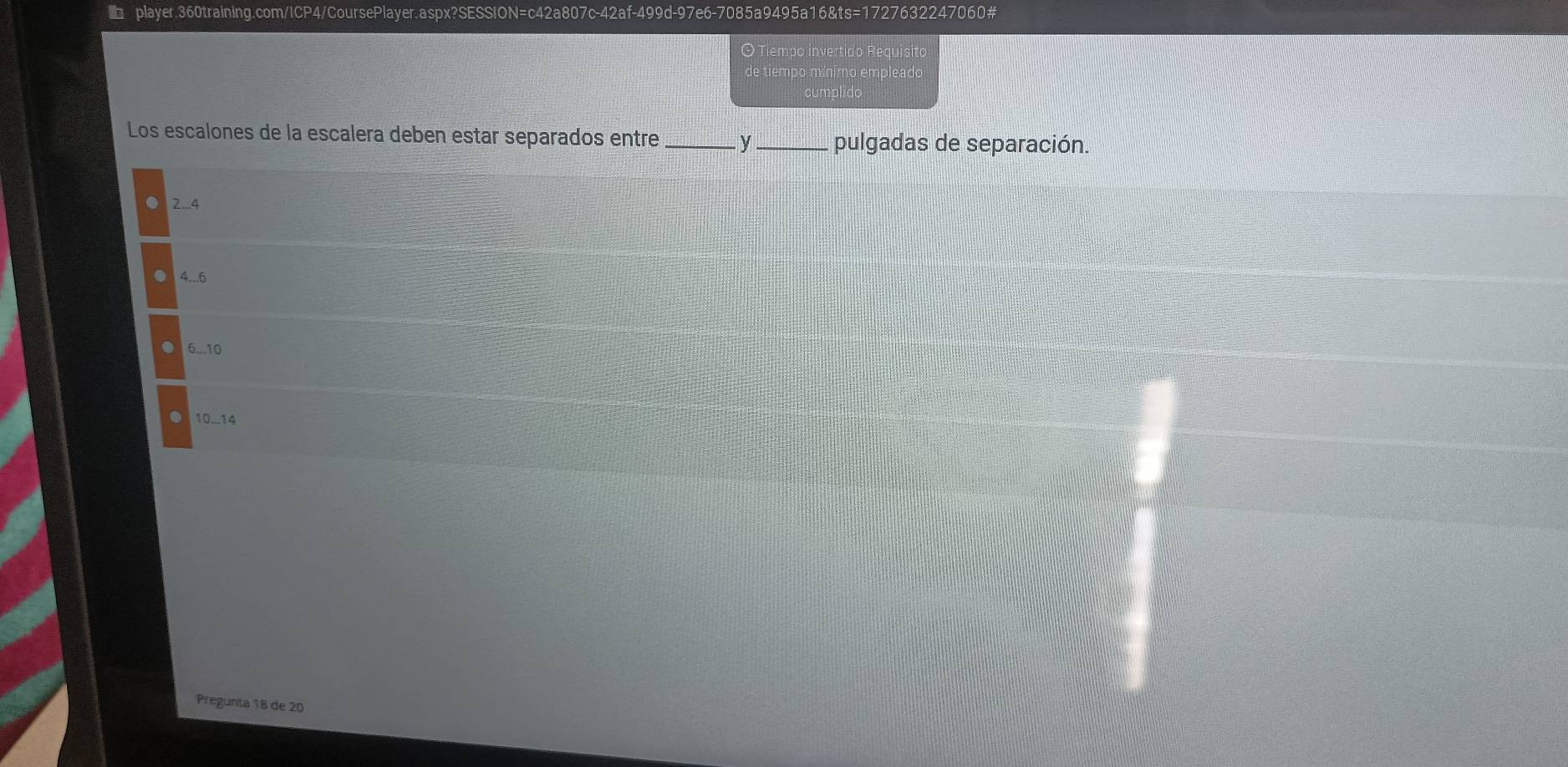 OTiempo invertido Requisito
de tiempo mínimo empleado
Los escalones de la escalera deben estar separados entre _y _pulgadas de separación.
2... 4
4... 6
6... 10
10...14
Pregunta 18 de 20