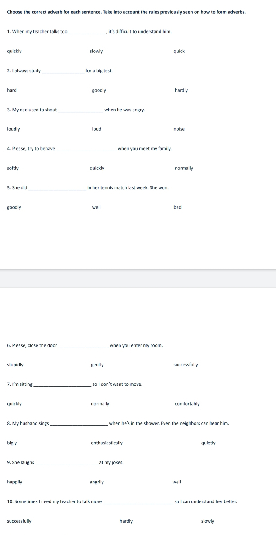 Choose the correct adverb for each sentence. Take into account the rules previously seen on how to form adverbs.
1. When my teacher talks too_ it’s difficult to understand him.
quickly slowly quick
_for a big test.
hard goodly hardly
_when he was angry.
loudly loud noise
_
softly quickly
normally
5. She did _in her tennis match last week. She won
goodly well bad
6. Please, close the door_ when you enter my room.
stupidly gently successfully
7. I'm sitting_ so I don’t want to move.
quickly normally comfortably
8. My husband sings _when he’s in the shower. Even the neighbors can hear him.
bigly enthusiastically quietly
9. She laughs _at my jokes.
happily angrily well
10. Sometimes I need my teacher to talk more_ so I can understand her better.
successfully hardly slowly