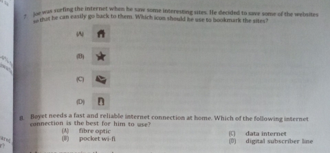 Joe was surfing the internet when he saw some interesting sites. He decided to save some of the websites
to that he can easily go back to them. Which icon should he use to bookmark the sites?
(A)
(B)
wat 4% n
(C)
(D)
Boyet needs a fast and reliable internet connection at home. Which of the following internet
connection is the best for him to use?
(A) fibre optic
ared (B) pocket wi-fi (C) data internet (D) digital subscriber line