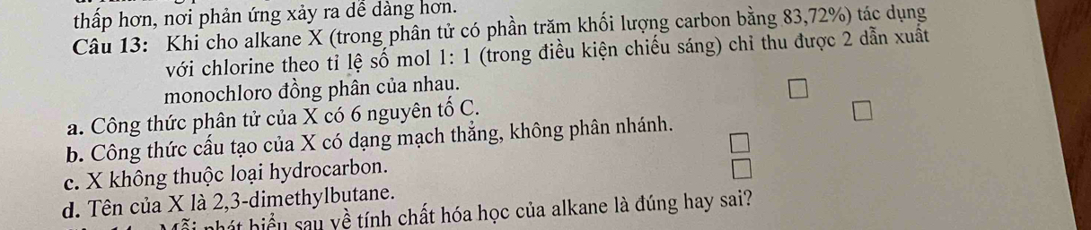 thấp hơn, nơi phản ứng xảy ra dể dàng hơn.
Câu 13: Khi cho alkane X (trong phân tử có phần trăm khối lượng carbon bằng 83, 72%) tác dụng
với chlorine theo tỉ lệ số mol 1: 1 (trong điều kiện chiếu sáng) chỉ thu được 2 dẫn xuất
monochloro đồng phân của nhau.
a. Công thức phân tử của X có 6 nguyên tố C.
b. Công thức cấu tạo của X có dạng mạch thẳng, không phân nhánh.
c. X không thuộc loại hydrocarbon.
d. Tên của X là 2, 3 -dimethylbutane.
hhát hiểu sau yề tính chất hóa học của alkane là đúng hay sai?