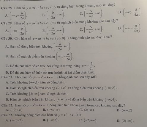 Cầu 28. Hàm số y=ax^2+bx+c,(a>0) đồng biến trong khoảng nào sau đậy?
A. (-∈fty ;- b/2a ). B. (- b/2a ;+∈fty ). C. (- △ /4a ;+∈fty ). D. (-∈fty ;- △ /4a ).
Câu 29. Hàm số y=ax^2+bx+c,(a>0) nghịch biển trong khoảng nảo sau đậy?
A. (-∈fty ;- b/2a ). B. (- b/2a ;+∈fty ). C. (- △ /4a ;+∈fty ). D. (-∈fty ;- △ /4a ).
Câu 30. Cho hàm số y=ax^2+bx+c(a>0). Khẳng định nào sau đây là sai?
A. Hàm số đồng biến trên khoảng (- b/2a ;+∈fty ).
B. Hàm số nghịch biến trên khoảng (-∈fty ;- b/2a ).
C. Đồ thị của hàm số có trục đối xứng là đường thẳng x=- b/2a .
D. Đồ thị của hàm số luôn cắt trục hoành tại hai điểm phân biệt.
Câu 31. Cho hàm số y=-x^2+4x+1. Khẳng định nào sau đây sai?
A. Trên khoảng (-∈fty ;1) hàm số đồng biến.
B. Hàm số nghịch biến trên khoảng (2;+∈fty ) và đồng biến trên khoảng (-∈fty ;2).
C. Trên khoảng (3;+∈fty ) hàm số nghịch biển.
D. Hàm số nghịch biến trên khoảng (4;+∈fty ) và đồng biến trên khoảng (-∈fty ;4).
Câu 32. Hàm số y=x^2-4x+11 đồng biển trên khoảng nào trong các khoảng sau đây?
A. (-2;+∈fty ) B. (-∈fty ;+∈fty ) C. (2;+∈fty ) D. (-∈fty ;2)
Câu 33. Khoảng đồng biến của hàm số y=x^2-4x+31a
A. (-∈fty ;-2). B. (-∈fty ;2). C. (-2;+∈fty ). D. (2;+∈fty ).