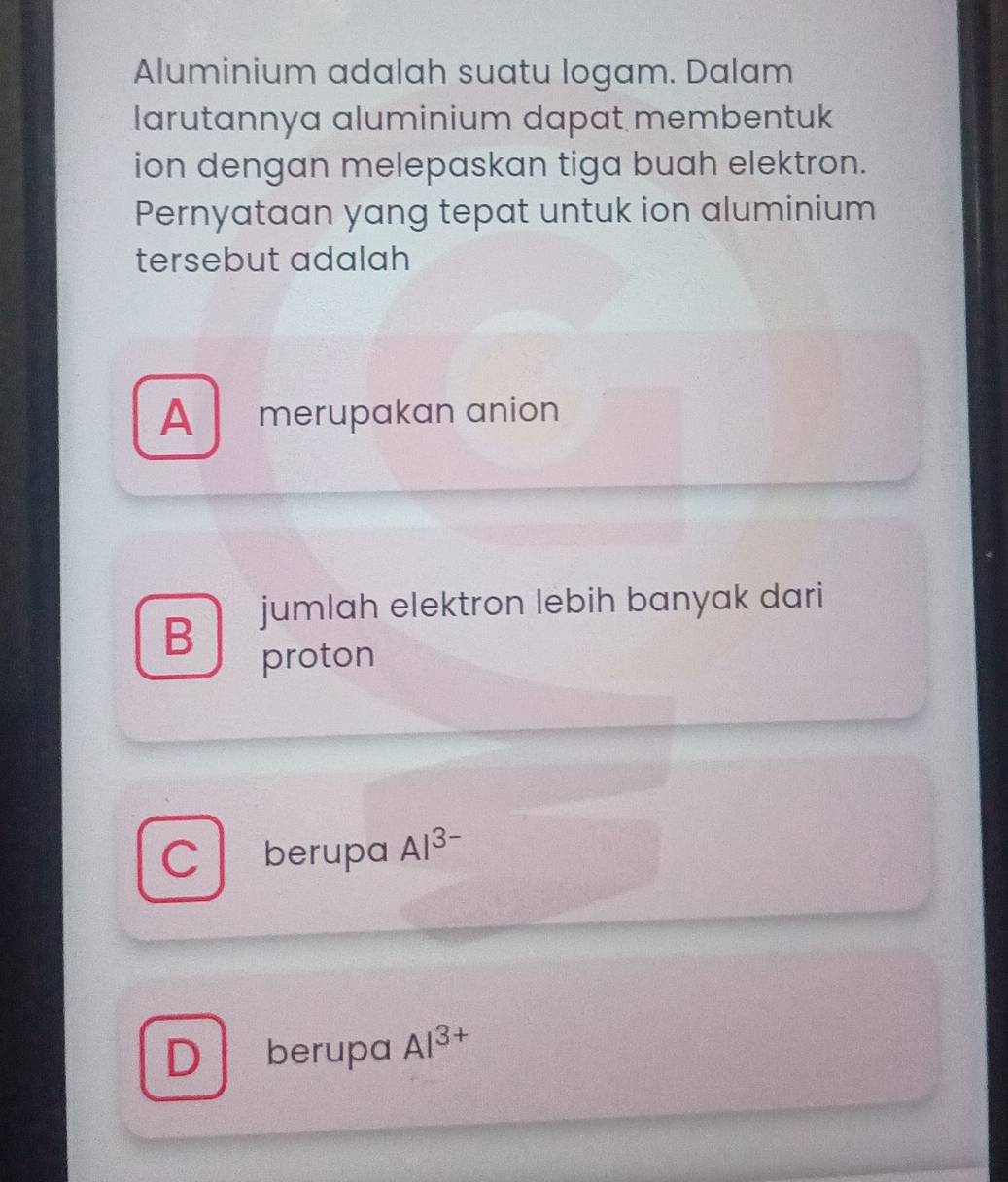 Aluminium adalah suatu logam. Dalam
larutannya aluminium dapat membentuk
ion dengan melepaskan tiga buah elektron.
Pernyataan yang tepat untuk ion aluminium
tersebut adalah
A merupakan anion
B jumlah elektron lebih banyak dari
proton
C berupa Al^(3-)
D berupa Al^(3+)