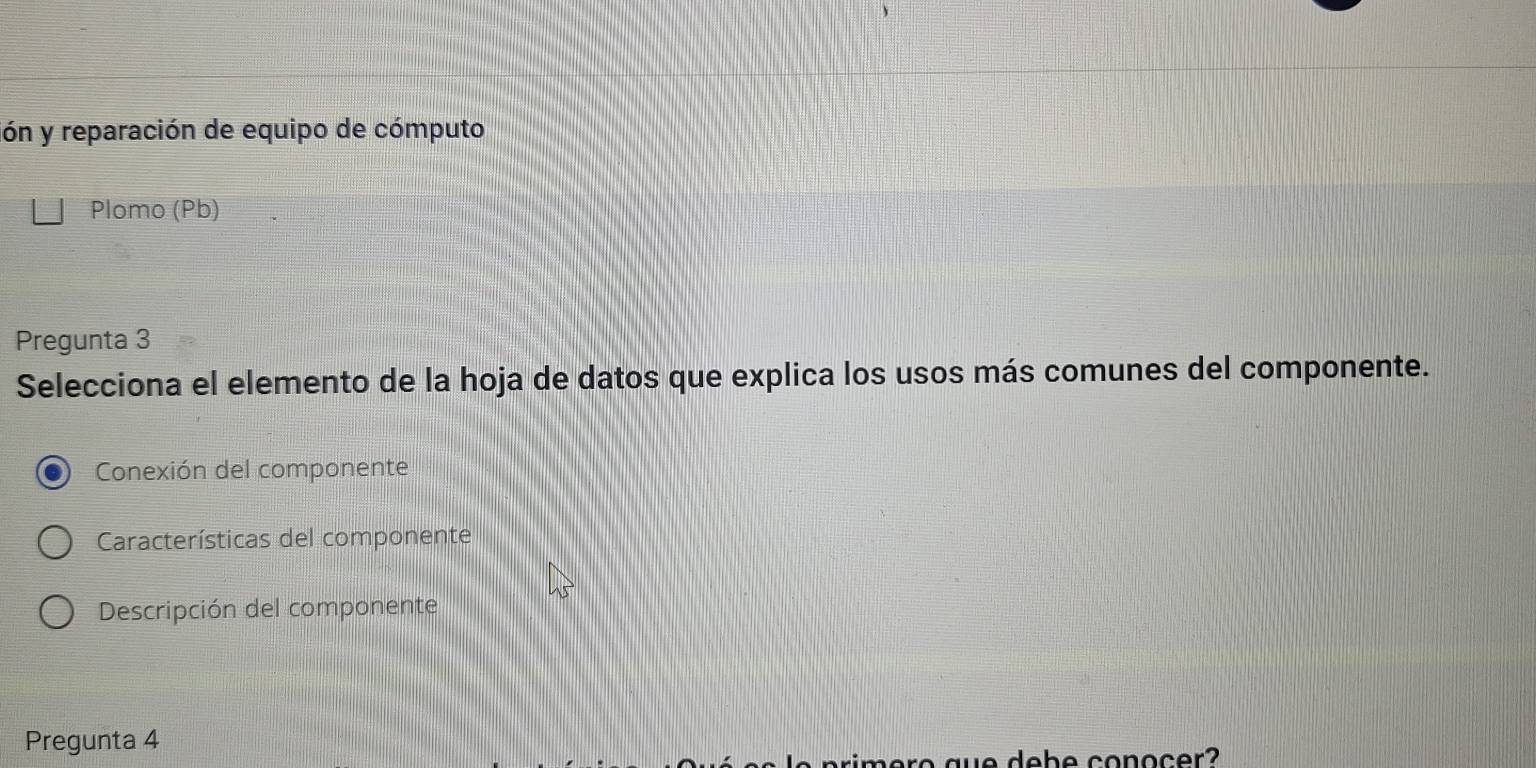 ión y reparación de equipo de cómputo 
Plomo (Pb) 
Pregunta 3 
Selecciona el elemento de la hoja de datos que explica los usos más comunes del componente. 
Conexión del componente 
Características del componente 
Descripción del componente 
Pregunta 4 
we d e b e conocer?