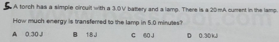 A torch has a simple circuit with a 3.0V battery and a lamp. There is a 20 mA current in the lamp.
How much energy is transferred to the lamp in 5.0 minutes?
A 0.30 J B 18 J C 60 J D 0.30 kJ