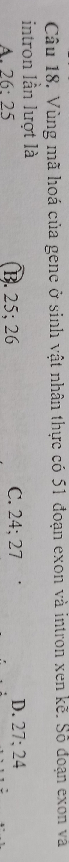 Vùng mã hoá của gene ở sinh vật nhân thực có 51 đoạn exon và intron xen kẽ. Số đoạn exon và
intron lần lượt là
A. 26 : 25 B. 25; 26 C. 24; 27
D. 27; 24