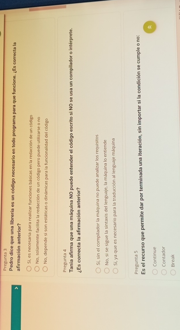 Pregunta 3
Pedro dice que una librería es un código necesario en todo programa para que funcione. ¿Es correcta la
afirmación anterior?
Sí, es necesaria para realizar funciones básicas en la redacción de un código
No, solamente facilita la redacción de un código pero puede utilizarse o no
No, depende si son estáticas o dinámicas para la funcionalidad del código
Pregunta 4
Tania afirma que una máquina NO puede entender el código escrito si NO se usa un compilador o intérprete.
¿Es correcta la afirmación anterior?
Sí, sin el compilador la máquina no puede analizar los requisitos
No, si se sigue la sintaxis del lenguaje, la máquina lo entiende
Sí, ya que es necesario para la traducción al lenguaje máquina
Pregunta 5
Es el recurso que permite dar por terminada una iteración, sin importar si la condición se cumple o no:

Continue
Contador
Break