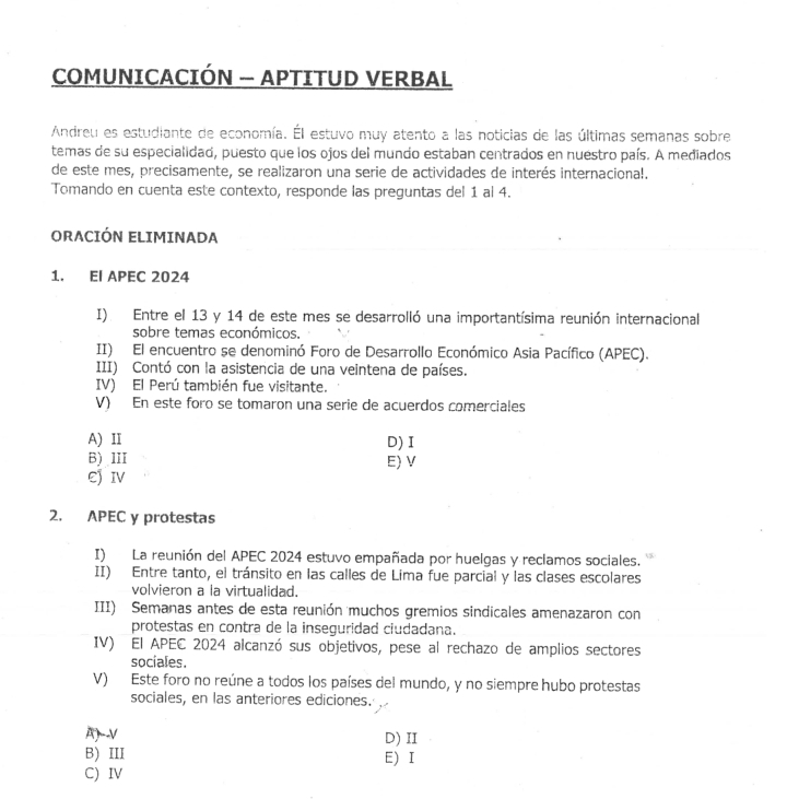 COMUNICACIÓN — APTITUD VERBAL
Andreu es estudiante de economía. Él estuvo muy atento a las noticias de las últimas semanas sobre
temas de su especialidad, puesto que los ojos del mundo estaban centrados en nuestro país. A mediados
de este mes, precisamente, se realizaron una serie de actividades de interés internaciona!.
Tomando en cuenta este contexto, responde las preguntas del 1 al 4.
ORACIÓN ELIMINADA
1. EI APEC 2024
I). Entre el 13 y 14 de este mes se desarrolló una importantísima reunión internacional
sobre temas económicos.
II) El encuentro se denominó Foro de Desarrollo Económico Asia Pacífico (APEC).
III) Contó con la asistencia de una veintena de países.
IV) El Perú también fue visitante.
V) En este foro se tomaron una serie de acuerdos comerciales
A) II D) I
B) III E) V
EJIV
2. APEC y protestas
I) La reunión del APEC 2024 estuvo empañada por huelgas y reclamos sociales.
II) Entre tanto, el tránsito en las calles de Lima fue parcial y las clases escolares
volvieron a la virtualidad.
III) Semanas antes de esta reunión muchos gremios sindicales amenazaron con
protestas en contra de la inseguridad ciudadana.
IV) El APEC 2024 alcanzó sus objetivos, pese al rechazo de amplios sectores
sociales.
V) Este foro no reúne a todos los países del mundo, y no siempre hubo protestas
sociales, en las anteriores ediciones.
A)V D) II
B) III E) I
C) IV