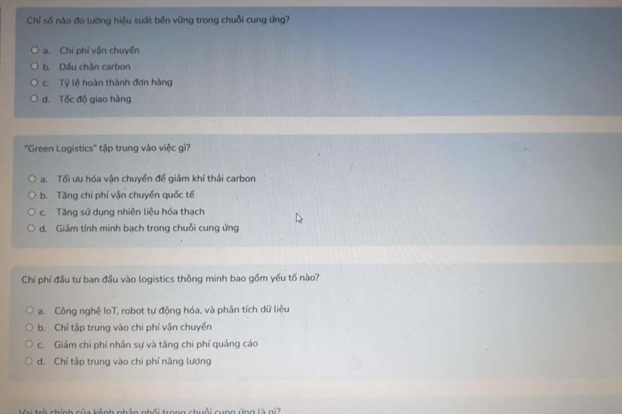 Chỉ số nào đo lường hiệu suất bền vững trong chuỗi cung ứng?
a. Chi phí vận chuyển
b. Dấu chân carbon
c. Tỷ lệ hoàn thành đơn hàng
d. Tốc độ giao hàng
"Green Logistics" tập trung vào việc gì?
a. Tối ưu hóa vận chuyển để giảm khí thải carbon
b. Tăng chi phí vận chuyển quốc tế
c. Tăng sử dụng nhiên liệu hóa thạch
d. Giảm tính minh bạch trong chuỗi cung ứng
Chi phí đầu tư ban đầu vào logistics thông minh bao gồm yếu tố nào?
a. Công nghệ IoT, robot tự động hóa, và phân tích dữ liệu
b. Chỉ tập trung vào chi phí vận chuyển
c. Giảm chi phí nhân sự và tăng chi phí quảng cáo
d. Chỉ tập trung vào chi phí năng lượng
Vai trò chính của kênh phân phối trong chuỗi cụng ứng là gì?