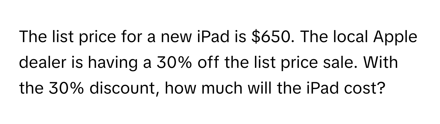 The list price for a new iPad is $650. The local Apple dealer is having a 30% off the list price sale. With the 30% discount, how much will the iPad cost?