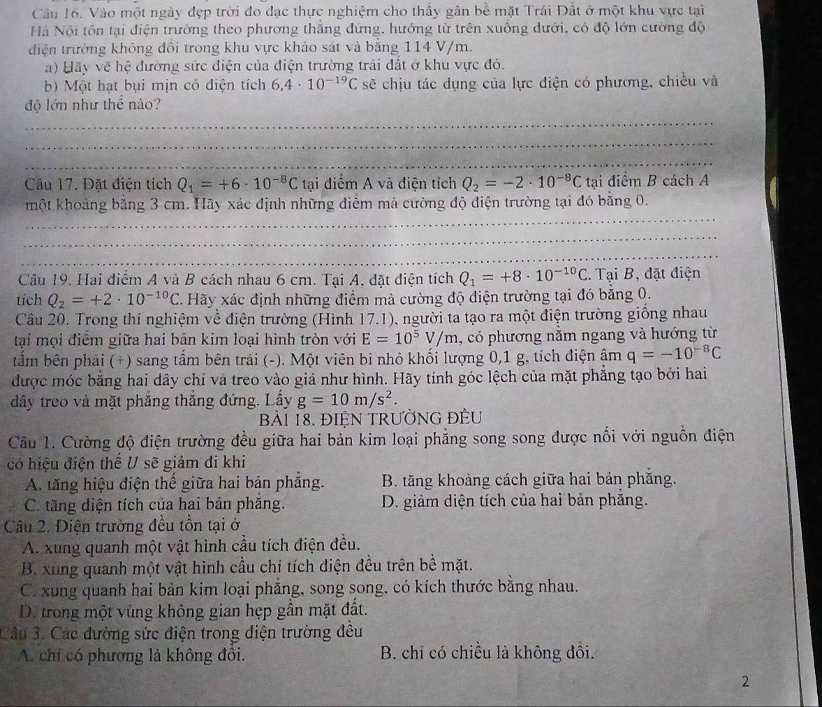 Vào một ngày đẹp trời đo đạc thực nghiệm cho thấy gân bể mặt Trái Đất ở một khu vực tại
Hà Nội tôn tại điện trường theo phương thăng đứng, hướng từ trên xuông dưới, có độ lớn cường độ
điện trường không đổi trong khu vực khảo sát và bằng 114 V/m.
a) Hãy vẽ hệ đường sức điện của điện trường trải đất ở khu vực đó.
b) Một hạt bụi mịn có điện tích 6,4· 10^(-19)C sẽ chịu tác dụng của lực điện có phương, chiều và
_
độ lớn như thế nào?
_
_
Cầu 17. Đặt điện tích Q_1=+6· 10^(-8)C tại điểm A và điện tích Q_2=-2· 10^(-8)C tại điểm B cách A
một khoảng bằng 3 cm. Hãy xác định những điểm mà cường độ điện trường tại đó bằng 0.
_
_
_
_
_
Câu 19. Hai điểm A và B cách nhau 6 cm. Tại A, đặt điện tích Q_1=+8· 10^(-10)C. Tại B, đặt điện
tích Q_2=+2· 10^(-10)C.  Hãy xác định những điểm mà cường độ điện trường tại đó bằng 0.
Câu 20. Trong thí nghiệm về điện trường (Hình 17.1), người ta tạo ra một điện trường giống nhau
tại mọi điểm giữa hai bản kim loại hình tròn với E=10^5V/m , có phương nằm ngang và hướng từ
tấm bên phải (+) sang tấm bên trái (-). Một viên bi nhỏ khối lượng 0,1 g, tích điện âm q=-10^(-8)C
được móc bằng hai dây chỉ và treo vào giá như hình. Hãy tính góc lệch của mặt phẳng tạo bởi hai
dây treo và mặt phẳng thắng đứng. Lấy g=10m/s^2.
Bài 18. ĐIệN TRưỜNG ĐÈU
Câu 1. Cường độ điện trường đều giữa hai bản kim loại phẳng song song được nối với nguồn điện
có hiệu điện thế U sẽ giảm đi khi
A. tăng hiệu điện thế giữa hai bản phẳng. B. tăng khoảng cách giữa hai bản phẳng.
C. tăng diện tích của hai bản phăng. D. giảm diện tích của hai bản phẳng.
Câu 2. Điện trường đều tồn tại ở
A. xung quanh một vật hình cầu tích điện đều.
B. xung quanh một vật hình cầu chỉ tích điện đều trên bề mặt.
C. xung quanh hai bản kim loại phăng, song song, có kích thước bằng nhau.
D. trong một vùng không gian hẹp gần mặt đất.
Câu 3. Các đường sức điện trong điện trường đều
A. chỉ có phương là không đồi. B. chỉ có chiều là không đôi.
2