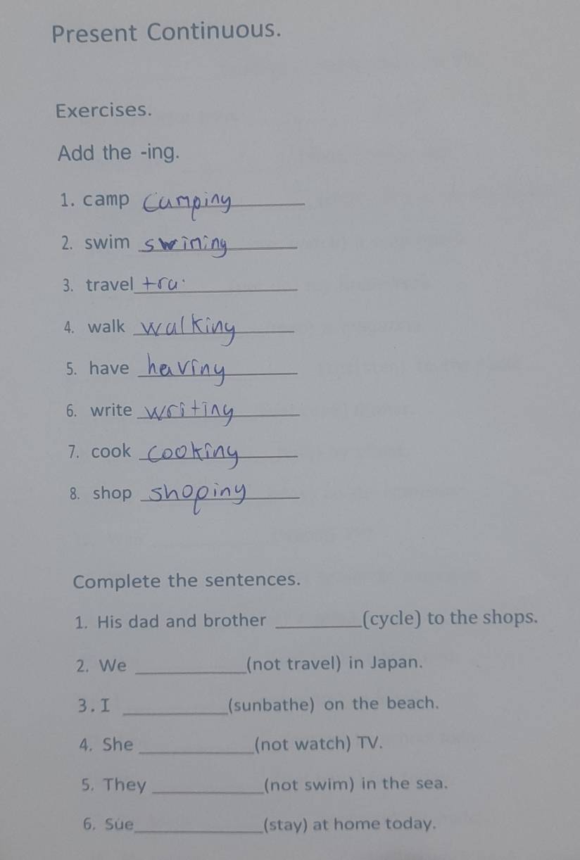 Present Continuous. 
Exercises. 
Add the -ing. 
1. camp_ 
2. swim_ 
3. travel_ 
4. walk_ 
5. have_ 
6. write_ 
7. cook_ 
8. shop_ 
Complete the sentences. 
1. His dad and brother _(cycle) to the shops. 
2. We _(not travel) in Japan. 
3.I _(sunbathe) on the beach. 
4. She_ (not watch) TV. 
5. They _(not swim) in the sea. 
6. Sue_ (stay) at home today.