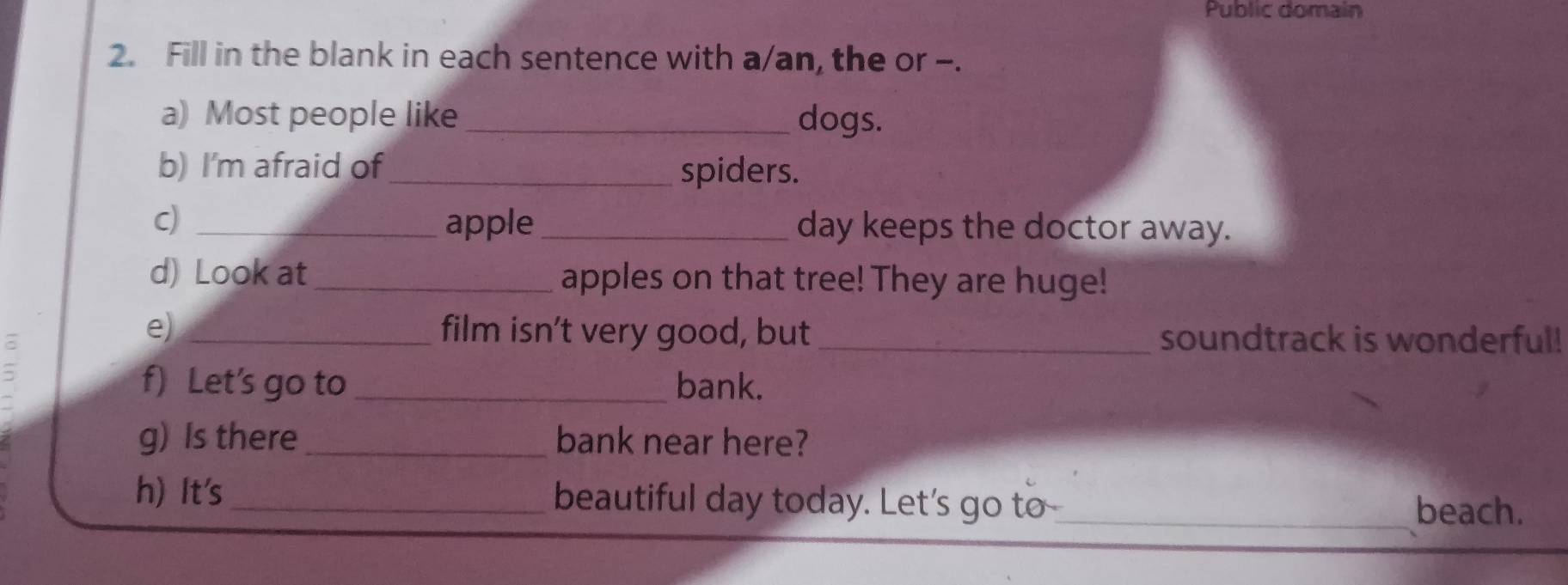 Public domain 
2. Fill in the blank in each sentence with a/an, the or -. 
a) Most people like _dogs. 
b) I'm afraid of_ spiders. 
C) _apple _day keeps the doctor away. 
d) Look at _apples on that tree! They are huge! 
e) _film isn’t very good, but _soundtrack is wonderful! 
= 
f) Let’s go to _bank. 
g) Is there _bank near here? 
h) It's _beautiful day today. Let's go to_ 
beach.