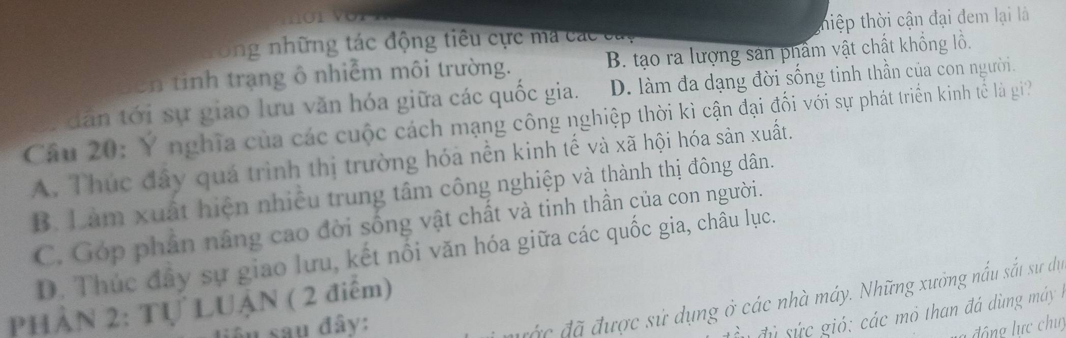 Ông những tác động tiêu cực ma các cay thiệp thời cận đại đem lại là
en tinh trạng ô nhiễm môi trường. B. tạo ra lượng sản phẩm vật chất khổng lồ.
dân tới sự giao lưu văn hóa giữa các quốc gia. D. làm đa dạng đời sống tinh thần của con người.
Câu 20: Y nghĩa của các cuộc cách mạng công nghiệp thời kì cận đại đối với sự phát triển kinh tế l gi?
A. Thúc đây quá trình thị trường hóa nền kinh tế và xã hội hóa sản xuất.
B. Làm xuất hiện nhiều trung tâm công nghiệp và thành thị đông dân.
C. Góp phần nâng cao đời sống vật chất và tinh thần của con người.
D. Thúc đây sự giao lưu, kết nổi văn hóa giữa các quốc gia, châu lục.
ư c sử dụng ở các nhà máy. Những xưởng nấu sắt sự dự
PHÂN 2: Tự LUậN ( 2 điểm)
à đ ừ sứ c gió : các mô than đá dùng m áy 
âu sau đây: đ ộng lực chu