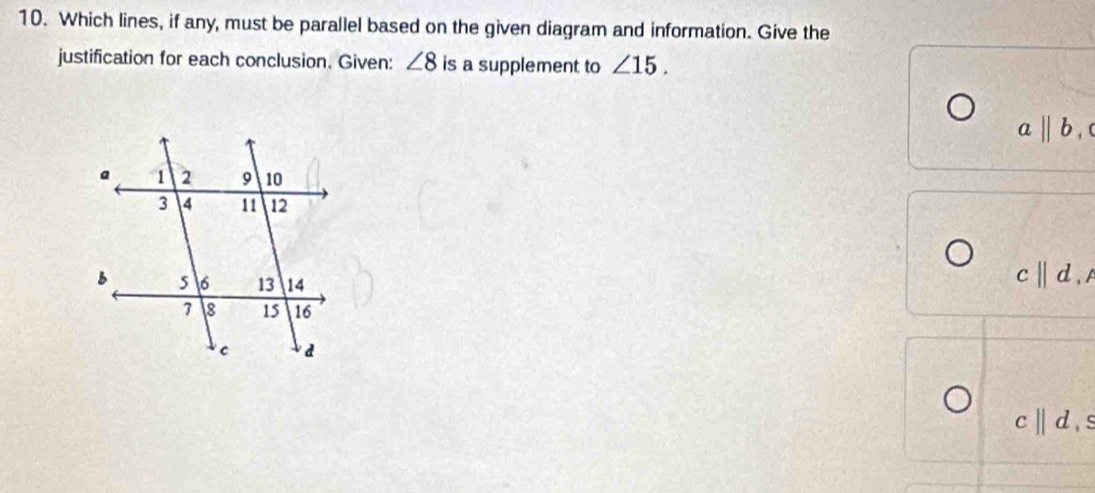 Which lines, if any, must be parallel based on the given diagram and information. Give the 
justification for each conclusion. Given: ∠ 8 is a supplement to ∠ 15.
abeginvmatrix endvmatrix b,
c||d, A
cparallel d, s