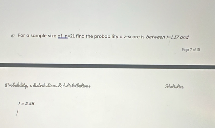 For a sample size of n=21 find the probability a z-score is between t=1.37 and 
Page 7 of 10 
Probability, z distributions & t distributions Statistics
t=2.58