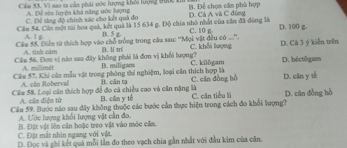 Câu 53, Vì sao ta cần phải ước lượng khởi lượng trước kí B. Để chọn cân phù hợp
A. Để rên luyện khả năng ước lượng
C. Để tăng độ chính xác cho kết quả đo D. Cả A và C đúng
Câu 54. Cân một túi hoa quả, kết quả là 15 634 g. Độ chia nhỏ nhất của cân đã dùng là D. 100 g.
A. 1 g. B. 5 g. C. 10 g.
Câu 55. Điễn từ thích hợp vào chỗ trống trong câu sau: “Mọi vật đều có ...”. C. khổi lượng D. Cã 3 ý kiến trên
A. tinh cảm B. lí trí
Câu 56. Đơn vị nào sau đây không phải là đơn vị khối lượng? C. kilôgam D. héctôgam
A. milimét B. miligam
Câu 57. Khi cân mẫu vật trong phòng thí nghiệm, loại cần thích hợp là C. cân đồng hồ
A. cân Roberval B. cân tạ
Câu 58. Loại cân thích hợp để đo cả chiều cao và cân nặng là D. cân y tế
A. cân điện tử B. cân y tế C. cân tiểu li D. cân đồng hồ
Câu 59. Bước nào sau đây không thuộc các bước cần thực hiện trong cách đo khối lượng?
A. Ước lượng khối lượng vật cần đo.
B. Đặt vật lên cân hoặc treo vật vào móc cân.
C. Đặt mắt nhìn ngang với vật.
D. Đọc và ghi kết quả mỗi lần đo theo vạch chia gần nhất với đầu kim của cân.