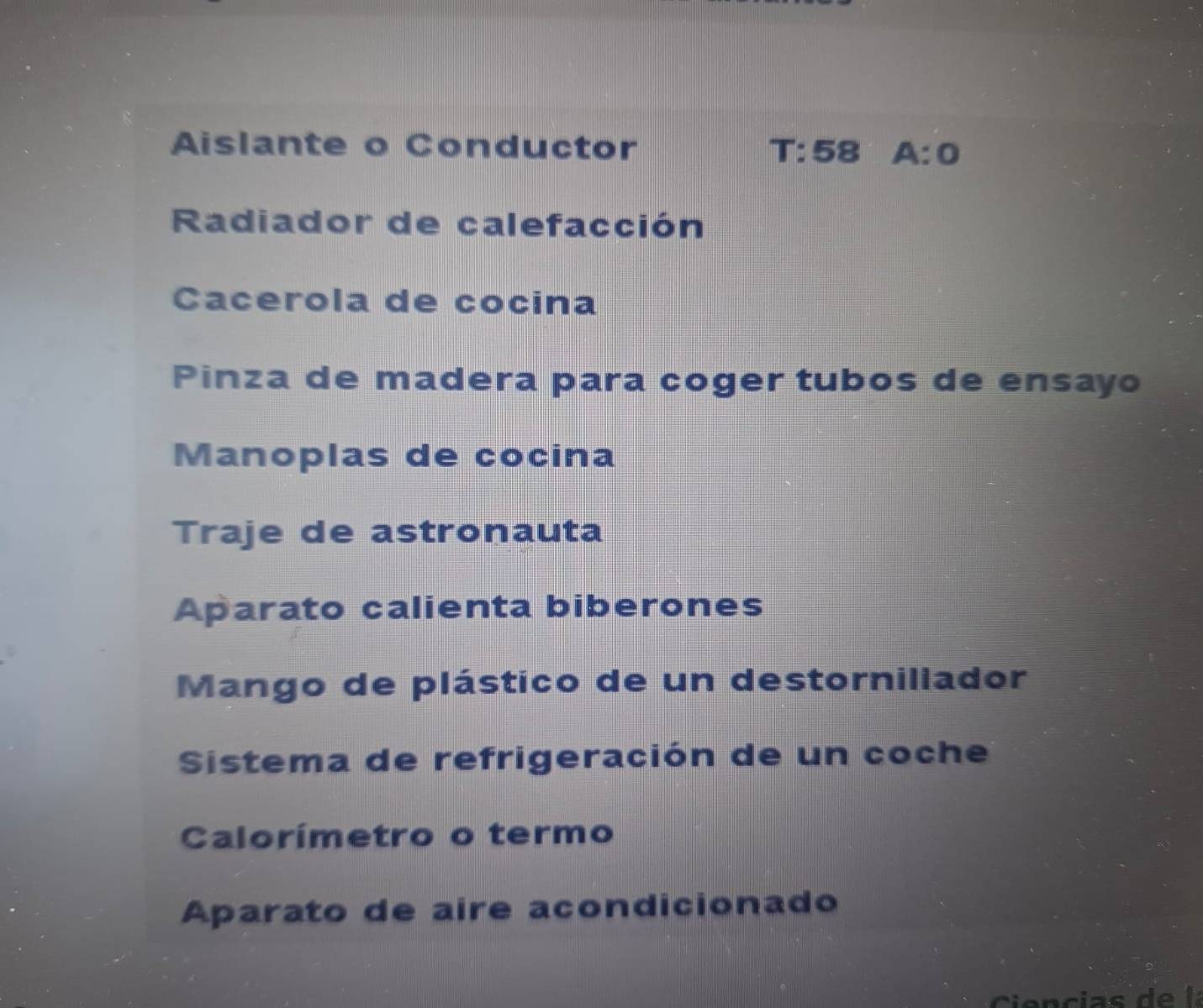 Aislante o Conductor T:58 A:0
Radiador de calefacción
Cacerola de cocina
Pinza de madera para coger tubos de ensayo
Manoplas de cocina
Traje de astronauta
Aparato calienta biberones
Mango de plástico de un destornillador
Sistema de refrigeración de un coche
Calorímetro o termo
Aparato de aire acondicionado