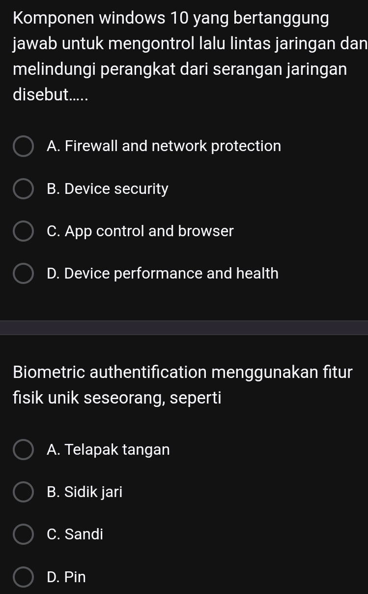 Komponen windows 10 yang bertanggung
jawab untuk mengontrol lalu lintas jaringan dan
melindungi perangkat dari serangan jaringan
disebut.....
A. Firewall and network protection
B. Device security
C. App control and browser
D. Device performance and health
Biometric authentification menggunakan fitur
fisik unik seseorang, seperti
A. Telapak tangan
B. Sidik jari
C. Sandi
D. Pin