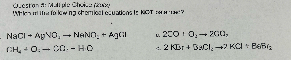 Which of the following chemical equations is NOT balanced?
NaCl+AgNO_3to NaNO_3+AgCl
C. 2CO+O_2to 2CO_2
CH_4+O_2to CO_2+H_2O
d. 2KBr+BaCl_2to 2KCl+BaBr_2