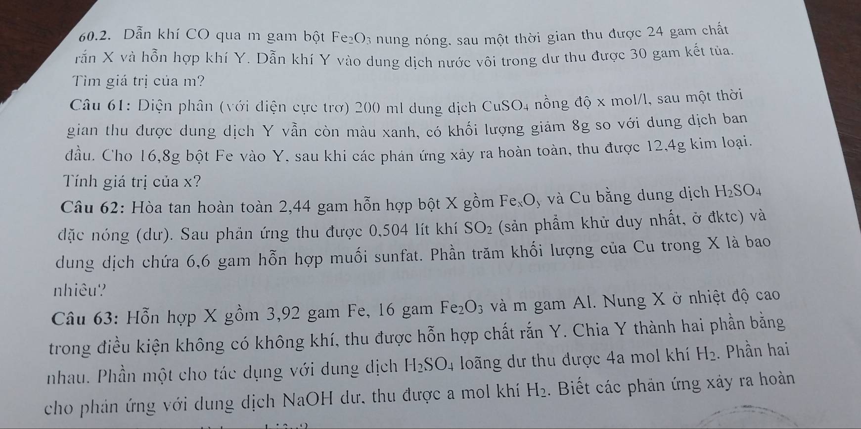 Dẫn khí CO qua m gam bột Fe₂O₃ nung nóng, sau một thời gian thu được 24 gam chất
rắn X và hỗn hợp khí Y. Dẫn khí Y vào dung dịch nước vôi trong dư thu được 30 gam kết tủa.
Tìm giá trị của m?
Câu 61: Diện phân (với điện cực trợ) 200 ml dung dịch CuSO4 nồng độ x mol/l, sau một thời
gian thu được dung dịch Y vẫn còn màu xanh, có khối lượng giảm 8g so với dung dịch ban
đầu. Cho 16,8g bột Fe vào Y, sau khi các phản ứng xảy ra hoàn toàn, thu được 12,4g kim loại.
Tính giá trị của x?
Câu 62: Hòa tan hoàn toàn 2,44 gam hỗn hợp bột X gồm F ex0 , và Cu bằng dung dịch H_2SO_4
đặc nóng (dư). Sau phản ứng thu được 0,504 lít khí SO_2 (sản phẩm khử duy nhất, ở đktc) và
dung dịch chứa 6,6 gam hỗn hợp muối sunfat. Phần trăm khối lượng của Cu trong X là bao
nhiêu?
Câu 63: Hỗn hợp X gồm 3,92 gam Fe, 16 gam Fe_2O_3 và m gam Al. Nung X ở nhiệt độ cao
trong điều kiện không có không khí, thu được hỗn hợp chất rắn Y. Chia Y thành hai phần bằng
nhau. Phần một cho tác dụng với dung dịch H_2SO_4 loãng dư thu được 4a mol khí H_2. Phần hai
cho phản ứng với dung dịch NaOH dư, thu được a mol khí H_2. Biết các phản ứng xảy ra hoàn