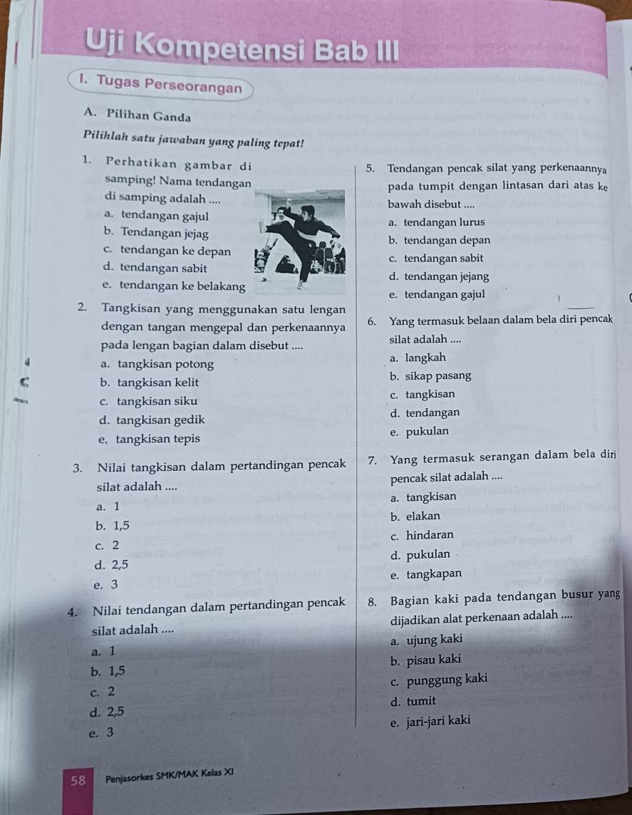 Uji Kompetensi Bab   
1. Tugas Perseorangan
A. Pilihan Ganda
Pilihlah satu jawaban yang paling tepat!
1. Perhatikan gambar di 5. Tendangan pencak silat yang perkenaannya
samping! Nama tendanga pada tumpit dengan lintasan dari atas ke
di samping adalah ....bawah disebut ....
a. tendangan gajul
a. tendangan lurus
b. Tendangan jejagb. tendangan depan
c. tendangan ke depan
c. tendangan sabit
d. tendangan sabitd. tendangan jejang
e. tendangan ke belakang
e. tendangan gajul
2. Tangkisan yang menggunakan satu lengan
dengan tangan mengepal dan perkenaannya 6. Yang termasuk belaan dalam bela diri pencak
pada lengan bagian dalam disebut ....
silat adalah ....
a. tangkisan potong a. langkah
C b. tangkisan kelit b. sikap pasang
c. tangkisan siku c. tangkisan
d. tangkisan gedik d. tendangan
e. tangkisan tepis e. pukulan
3. Nilai tangkisan dalam pertandingan pencak 7. Yang termasuk serangan dalam bela diri
silat adalah .... pencak silat adalah ....
a. 1 a. tangkisan
b. 1,5 b. elakan
c. 2 c. hindaran
d. 2,5 d. pukulan
e. 3 e. tangkapan
4. Nilai tendangan dalam pertandingan pencak 8. Bagian kaki pada tendangan busur yang
silat adalah .... dijadikan alat perkenaan adalah ....
a. 1 a. ujung kaki
b. 1,5 b. pisau kaki
c. 2 c. punggung kaki
d. 2,5 d. tumit
e. 3 e. jari-jari kaki
58 Penjasorkes SMK/MAK Kelas XI