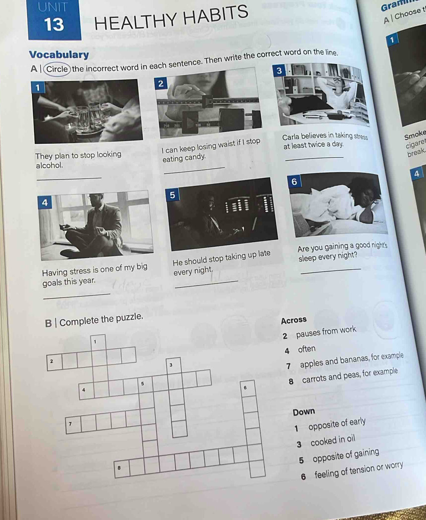 UNIT Graml
13 HEALTHY HABITS
A | Choose t
1
Vocabulary
A | Circle)the incorrect word inntence. Then write the correct word on the line,
Carla believes in taking stress Smoke
I can keep losing waist if I st
They plan to stop looking at least twice a day.
cigaret
eating candy.
break.
alcohol.
_
_
a
5
sleep every night?
_
Having stress is one of my big He should stop taking up late Are you gaining a good night's
every night.
_
goals this year.
B | Complete the puzzle.
Across
2 pauses from work
4 often
7 apples and bananas, for example
8 carrots and peas, for example
Down
1 opposite of early
3 cooked in oil
5 opposite of gaining
6 feeling of tension or worry