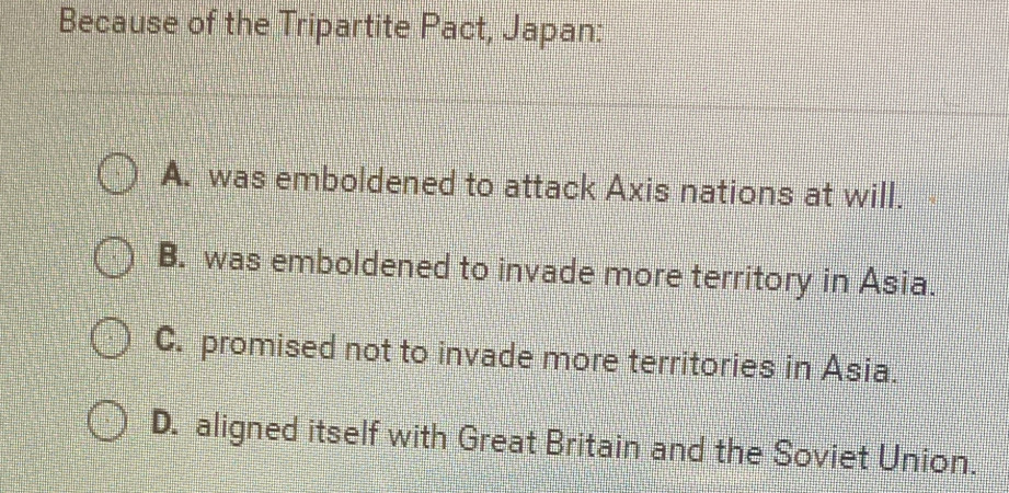 Because of the Tripartite Pact, Japan:
A. was emboldened to attack Axis nations at will.
B. was emboldened to invade more territory in Asia.
C. promised not to invade more territories in Asia.
D. aligned itself with Great Britain and the Soviet Union.