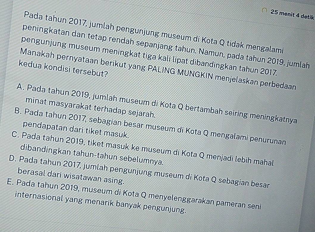 menit 4 detik
Pada tahun 2017, jumlah pengunjung museum di Kota Q tidak mengalami
peningkatan dan tetap rendah sepanjang tahun. Namun, pada tahun 2019, jumlah
pengunjung museum meningkat tiga kali lipat dibandingkan tahun 2017.
kedua kondisi tersebut?
Manakah pernyataan berikut yang PALING MUNGKIN menjelaskan perbedaan
A. Pada tahun 2019, jumlah museum di Kota Q bertambah seiring meningkatnya
minat masyarakat terhadap sejarah.
B. Pada tahun 2017, sebagian besar museum di Kota Q mengalami penurunan
pendapatan dari tiket masuk.
C. Pada tahun 2019, tiket masuk ke museum di Kota Q menjadi lebih mahal
dibandingkan tahun-tahun sebelumnya.
D. Pada tahun 2017, jumlah pengunjung museum di Kota Q sebagian besar
berasal dari wisatawan asing.
E. Pada tahun 2019, museum di Kota Q menyelenggarakan pameran seni
internasional yang menarik banyak pengunjung.