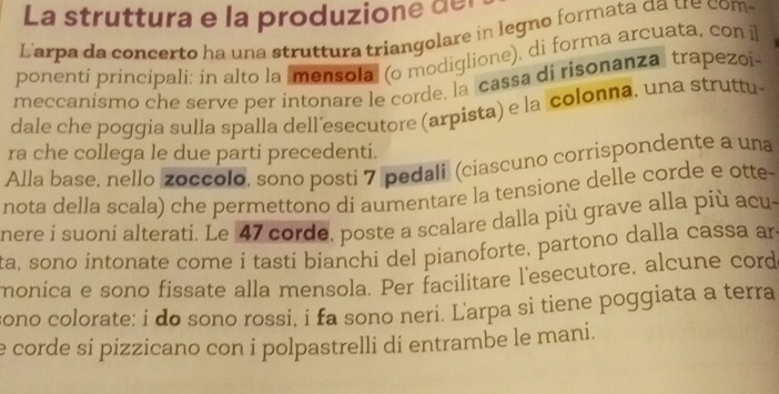 La struttura e la produzion e de 
Larpa da concerto ha una struttura triangolare in legno formata da tre com 
ponenti principali: in alto la |mensola (o modiglione), di forma arcuata, con il 
meccanismo che serve per intonare le corde, la cassa di risonanza trapezoi- 
dale che poggia sulla spalla dell´esecutore (arpista) e la colonna, una struttu- 
ra che collega le due parti precedenti. 
Alla base, nello zoccolo, sono posti 7 pedali (ciascuno corrispondente a una 
nota della scala) che permettono di aumentare la tensione delle corde e otte- 
nere i suoni alterati. Le 47 corde, poste a scalare dalla più grave alla più acu- 
ta, sono intonate come i tasti bianchi del pianoforte, partono dalla cassa an 
monica e sono fissate alla mensola. Per facilitare l'esecutore, alcune cord 
sono colorate: i do sono rossi, i fa sono neri. Larpa si tiene poggiata a terra 
e corde si pizzicano con i polpastrelli di entrambe le mani.