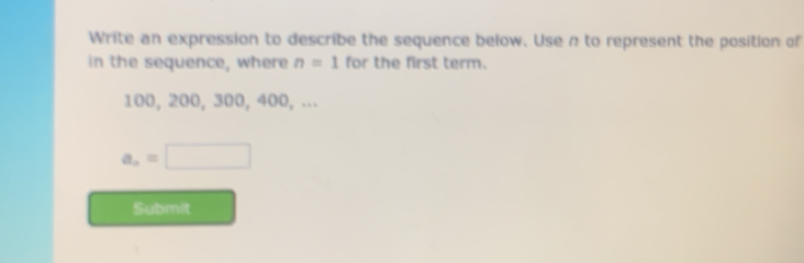 Write an expression to describe the sequence below. Use n to represent the position of 
in the sequence, where n=1 for the first term.
100, 200, 300, 400, ...
a_n=□
Submit