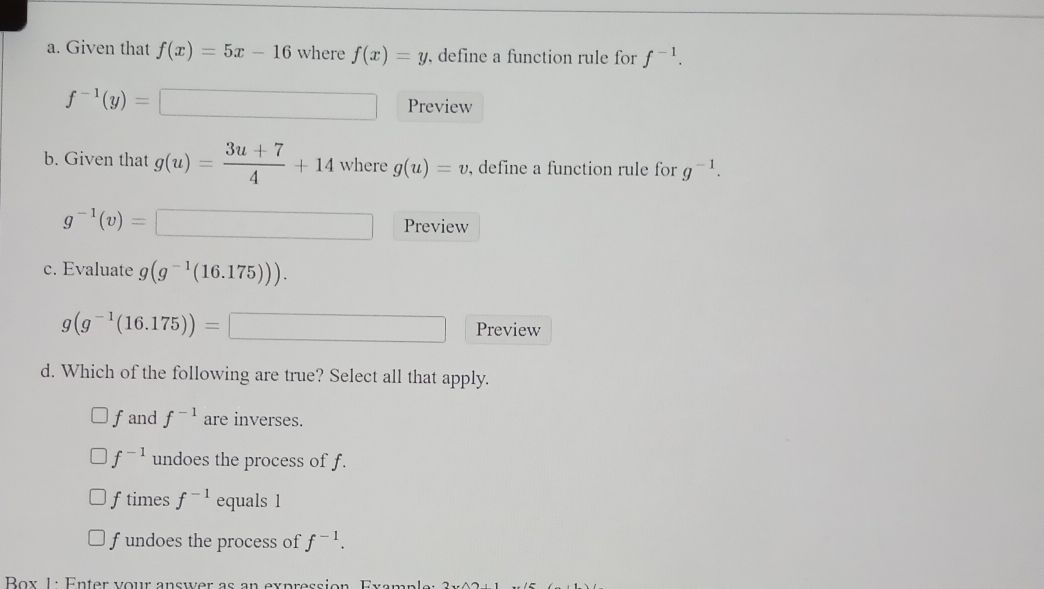 Given that f(x)=5x-16 where f(x)=y , define a function rule for f^(-1).
f^(-1)(y)=□ Preview
b. Given that g(u)= (3u+7)/4 +14 where g(u)=v , define a function rule for g^(-1).
g^(-1)(v)= Preview
_  
c. Evaluate g(g^(-1)(16.175))).
g(g^(-1)(16.175))= □  x_-1/ Preview
d. Which of the following are true? Select all that apply.
fand f^(-1) are inverses.
f^(-1) undoes the process of f.
ftimes f^(-1) equals 1
f undoes the process of f^(-1). 
Box 1: Enter vour answer as an expression Gyamn